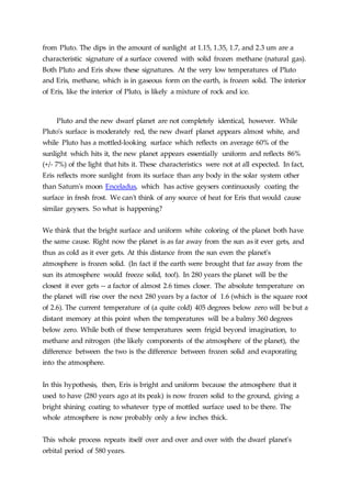 from Pluto. The dips in the amount of sunlight at 1.15, 1.35, 1.7, and 2.3 um are a
characteristic signature of a surface covered with solid frozen methane (natural gas).
Both Pluto and Eris show these signatures. At the very low temperatures of Pluto
and Eris, methane, which is in gaseous form on the earth, is frozen solid. The interior
of Eris, like the interior of Pluto, is likely a mixture of rock and ice.
Pluto and the new dwarf planet are not completely identical, however. While
Pluto's surface is moderately red, the new dwarf planet appears almost white, and
while Pluto has a mottled-looking surface which reflects on average 60% of the
sunlight which hits it, the new planet appears essentially uniform and reflects 86%
(+/- 7%) of the light that hits it. These characteristics were not at all expected. In fact,
Eris reflects more sunlight from its surface than any body in the solar system other
than Saturn's moon Enceladus, which has active geysers continuously coating the
surface in fresh frost. We can't think of any source of heat for Eris that would cause
similar geysers. So what is happening?
We think that the bright surface and uniform white coloring of the planet both have
the same cause. Right now the planet is as far away from the sun as it ever gets, and
thus as cold as it ever gets. At this distance from the sun even the planet's
atmosphere is frozen solid. (In fact if the earth were brought that far away from the
sun its atmosphere would freeze solid, too!). In 280 years the planet will be the
closest it ever gets -- a factor of almost 2.6 times closer. The absolute temperature on
the planet will rise over the next 280 years by a factor of 1.6 (which is the square root
of 2.6). The current temperature of (a quite cold) 405 degrees below zero will be but a
distant memory at this point when the temperatures will be a balmy 360 degrees
below zero. While both of these temperatures seem frigid beyond imagination, to
methane and nitrogen (the likely components of the atmosphere of the planet), the
difference between the two is the difference between frozen solid and evaporating
into the atmosphere.
In this hypothesis, then, Eris is bright and uniform because the atmosphere that it
used to have (280 years ago at its peak) is now frozen solid to the ground, giving a
bright shining coating to whatever type of mottled surface used to be there. The
whole atmosphere is now probably only a few inches thick.
This whole process repeats itself over and over and over with the dwarf planet's
orbital period of 580 years.
 