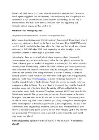 January 5th 2005, almost 1 1/2 years after the initial data were obtained. Note that
initial reports suggested that the discovery date was January 8th. We apologize for
the mistake; it was caused because of the craziness surrounding the first day of
announcement. We didn't have time to check our notes and apparently our
memories are not as good as they used to be.
What is the real name going to be?
this part is obviously out of date. the answer to the question? Eris
When a new object is discovered the International Astronomical Union (IAU) gives it
a temporary designation based on the date it was first seen. Thus 2003 UB313 can be
decoded to tell you that the data from which the object was discovered was obtained
in the second half of October 2003. Next, depending on what the object is, the
discoverers propose a certain type of permanent name.
Interestingly, there are no actual rules for how to name a planet (presumably
because no one expected there to be more). All of the other planets are named for
Greek or Roman gods, so an obvious suggestion is to attempt to find such a name for
the new planet. Unfortunately, most of the Greek or Roman god names (particularly
those associated with creation, which tend to be the major gods) were used back
when the first asteroids were being discovered. If a name is already taken by an
asteroid, the IAU would not allow that name to be used again. One such particularly
apt name would have been Persephone. In Greek mythology Persephone is the
(forcibly abducted) wife of Hades (Roman Pluto) who spends six months each year
underground close to Hades. The new planet is on an orbit that could be described
in similar terms; half of the time it is in the vicinity of Pluto and half of the time
much further away. Sadly, the name Persephone was used in 1895 as a name for the
399th known asteroid. The perhaps more appropriate Roman version of the name,
Proserpina, was used even earlier for the 26th known asteroid. The same story can
be told for almost any other Greek or Roman god of any consequence. One exception
to this name depletion is the Roman god Vulcan (Greek Haphaestus), the god of fire.
Astronomers have long reserved that term, however, for a once hypothetical (now
known to be nonexistent) planet closer to the sun than Mercury (god of fire, near the
sun, good name). We would not want to use such a name to describe such a cold
body as our new planet!
Is this object really a planet or a dwarf planet? Is Pluto a planet? What makes a
planet?
 
