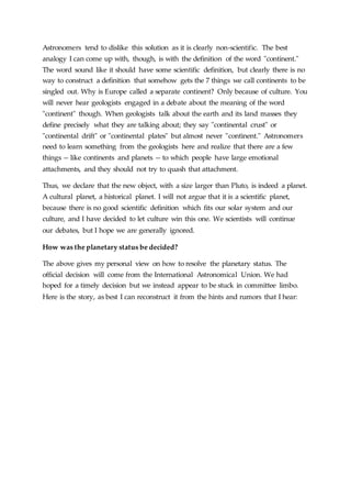 Astronomers tend to dislike this solution as it is clearly non-scientific. The best
analogy I can come up with, though, is with the definition of the word "continent."
The word sound like it should have some scientific definition, but clearly there is no
way to construct a definition that somehow gets the 7 things we call continents to be
singled out. Why is Europe called a separate continent? Only because of culture. You
will never hear geologists engaged in a debate about the meaning of the word
"continent" though. When geologists talk about the earth and its land masses they
define precisely what they are talking about; they say "continental crust" or
"continental drift" or "continental plates" but almost never "continent." Astronomers
need to learn something from the geologists here and realize that there are a few
things -- like continents and planets -- to which people have large emotional
attachments, and they should not try to quash that attachment.
Thus, we declare that the new object, with a size larger than Pluto, is indeed a planet.
A cultural planet, a historical planet. I will not argue that it is a scientific planet,
because there is no good scientific definition which fits our solar system and our
culture, and I have decided to let culture win this one. We scientists will continue
our debates, but I hope we are generally ignored.
How was the planetary status be decided?
The above gives my personal view on how to resolve the planetary status. The
official decision will come from the International Astronomical Union. We had
hoped for a timely decision but we instead appear to be stuck in committee limbo.
Here is the story, as best I can reconstruct it from the hints and rumors that I hear:
 