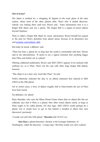 One of many?
The object is inclined by a whopping 45 degrees to the main plane of the solar
system, where most of the other planets orbit. That's why it eluded discovery:
nobody was looking there until now, Brown said. Some astronomers view it as a
Kuiper Belt object and not a planet. The Kuiper Belt is a region of frozen objects
beyond Neptune.
Pluto is called a Kuiper Belt object by many astronomers. Brown himself has argued
in the past for Pluto's demotion from planet status, because of its diminutive size
and eccentric and inclined orbit.
But today he struck a different note.
"Pluto has been a planet for so long that the world is comfortable with that," Brown
said in the teleconference. "It seems to me a logical extension that anything bigger
than Pluto and farther out is a planet."
Offering additional justification, Brown said 2003 UB313 appears to be surfaced with
methane ice, as is Pluto. That's not the case with other large Kuiper Belt objects,
however.
"This object is in a class very much like Pluto," he said.
NASA effectively endorsed the idea in an official statement that referred to 2003
UB313 as the 10th planet.
Yet in recent years, a bevy of objects roughly half to three-fourths the size of Pluto
have been found.
No definition for 'planet'
Brian Marsden, who runs the Minor Planet Center where data on objects like this are
collected, says that if Pluto is a planet, then other round objects nearly as large as
Pluto ought to be called planets. On that logic, 2003 UB313 would perhaps be a
planet, but it would have to get in line behind a handful of others that were
discovered previously.
"I would not call it the 10th planet," Marsden told SPACE.com.
Alan Boss, a planet-formation theorist at the Carnegie Institution of
Washington, called the discovery "a major step." But Boss would not call it a planet
 
