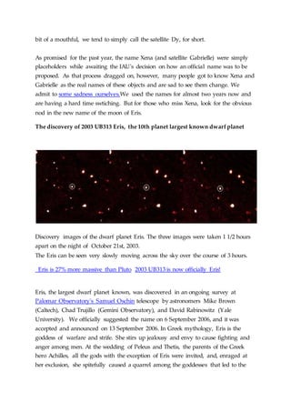 bit of a mouthful, we tend to simply call the satellite Dy, for short.
As promised for the past year, the name Xena (and satellite Gabrielle) were simply
placeholders while awaiting the IAU's decision on how an official name was to be
proposed. As that process dragged on, however, many people got to know Xena and
Gabrielle as the real names of these objects and are sad to see them change. We
admit to some sadness ourselves.We used the names for almost two years now and
are having a hard time swtiching. But for those who miss Xena, look for the obvious
nod in the new name of the moon of Eris.
The discovery of 2003 UB313 Eris, the 10th planet largest known dwarf planet
Discovery images of the dwarf planet Eris. The three images were taken 1 1/2 hours
apart on the night of October 21st, 2003.
The Eris can be seen very slowly moving across the sky over the course of 3 hours.
Eris is 27% more massive than Pluto 2003 UB313 is now officially Eris!
Eris, the largest dwarf planet known, was discovered in an ongoing survey at
Palomar Observatory's Samuel Oschin telescope by astronomers Mike Brown
(Caltech), Chad Trujillo (Gemini Observatory), and David Rabinowitz (Yale
University). We officially suggested the name on 6 September 2006, and it was
accepted and announced on 13 September 2006. In Greek mythology, Eris is the
goddess of warfare and strife. She stirs up jealousy and envy to cause fighting and
anger among men. At the wedding of Peleus and Thetis, the parents of the Greek
hero Achilles, all the gods with the exception of Eris were invited, and, enraged at
her exclusion, she spitefully caused a quarrel among the goddesses that led to the
 