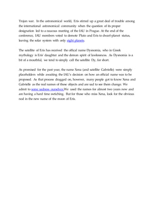 Trojan war. In the astronomical world, Eris stirred up a great deal of trouble among
the international astronomical community when the question of its proper
designation led to a raucous meeting of the IAU in Prague. At the end of the
conference, IAU members voted to demote Pluto and Eris to dwarf-planet status,
leaving the solar system with only eight planets.
The satellite of Eris has received the offical name Dysnomia, who in Greek
mythology is Eris' daughter and the demon spirit of lawlessness. As Dysnomia is a
bit of a mouthful, we tend to simply call the satellite Dy, for short.
As promised for the past year, the name Xena (and satellite Gabrielle) were simply
placeholders while awaiting the IAU's decision on how an official name was to be
proposed. As that process dragged on, however, many people got to know Xena and
Gabrielle as the real names of these objects and are sad to see them change. We
admit to some sadness ourselves.We used the names for almost two years now and
are having a hard time swtiching. But for those who miss Xena, look for the obvious
nod in the new name of the moon of Eris.
 