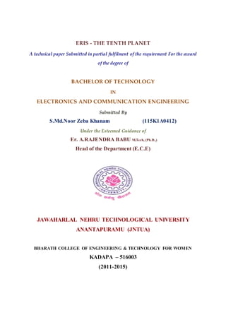 ERIS - THE TENTH PLANET
A technical paper Submitted in partial fulfilment of the requirement For the award
of the degree of
BACHELOR OF TECHNOLOGY
IN
ELECTRONICS AND COMMUNICATION ENGINEERING
Submitted By
S.Md.Noor Zeba Khanam (115K1A0412)
Under the Esteemed Guidance of
Er. A.RAJENDRA BABU M.Tech, (Ph.D.,)
Head of the Department (E.C.E)
JAWAHARLAL NEHRU TECHNOLOGICAL UNIVERSITY
ANANTAPURAMU (JNTUA)
BHARATH COLLEGE OF ENGINEERING & TECHNOLOGY FOR WOMEN
KADAPA – 516003
(2011-2015)
 