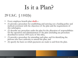 Is it a Plan?
29 U.S.C. § 1102(b)
• Every employee benefit plan shall—
• (1) provide a procedure for establishing and carrying out a funding policy and
method consistent with the objectives of the plan and the requirements of
this subchapter,
• (2) describe any procedure under the plan for the allocation of responsibilities
for the operation and administration of the plan (including any procedure
described in section 1105 (c)(1) of this title),
• (3) provide a procedure for amending such plan, and for identifying the
persons who have authority to amend the plan, and
• (4) specify the basis on which payments are made to and from the plan.
 