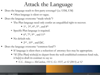 Attack the Language
 Does the language reach to first party coverage? (i.e. UIM, UM)
 Often language is silent or vague.
 Does the language overcome “made whole”?
• The Plan language need only confer an unqualified right to recover.
 1st, 3rd, 4th, 5th , and 8th
• Specific Plan language is required.
 6th, 7th, 9th , and 11th
 No default rule.
 2nd , 10th , and D.C.
 Does the language overcome “common fund”?
 If language is silent then a reduction of attorney fees may be appropriate.
 “If [The Plan] wishe[s] to depart from the well-established common-fund rule,
it ha[s] to draft its contract to say so
 U.S. Airways v. McCutchen, 133 S. Ct. 1537, at 12 (2013) at 12
 