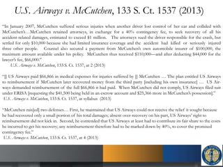 U.S. Airways v. McCutchen, 133 S. Ct. 1537 (2013)
“In January 2007, McCutchen suffered serious injuries when another driver lost control of her car and collided with
McCutchen’s…McCutchen retained attorneys, in exchange for a 40% contingency fee, to seek recovery of all his
accident-related damages, estimated to exceed $1 million. The attorneys sued the driver responsible for the crash, but
settled for only $10,000 because she had limited insurance coverage and the accident had killed or seriously injured
three other people. Counsel also secured a payment from McCutchen’s own automobile insurer of $100,000, the
maximum amount available under his policy. McCutchen thus received $110,000—and after deducting $44,000 for the
lawyer’s fee, $66,000.”
U.S. Airways v. McCutchen, 133 S. Ct. 1537, at 2 (2013)
“[] US Airways paid $66,866 in medical expenses for injuries suffered by [] McCutchen … The plan entitled US Airways
to reimbursement if McCutchen later recovered money from the third party [including his own insurance] … US Air-
ways demanded reimbursement of the full $66,866 it had paid. When McCutchen did not comply, US Airways filed suit
under ERISA [requesting the $41,500 being held in an escrow account and $25,366 more in McCutchen’s possession].”
U.S. Airways v. McCutchen, 133 S. Ct. 1537, at syllabus (2013)
“McCutchen rais[ed] two defenses… First, he maintained that US Airways could not receive the relief it sought because
he had recovered only a small portion of his total damages; absent over-recovery on his part, US Airways’ right to
reimbursement did not kick in. Second, he contended that US Airways at least had to contribute its fair share to the costs
he incurred to get his recovery; any reimbursement therefore had to be marked down by 40%, to cover the promised
contingency fee.”
U.S. Airways v. McCutchen, 133 S. Ct. 1537, at 4 (2013)
 