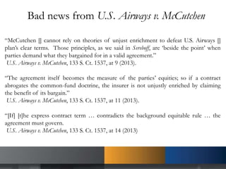 Bad news from U.S. Airways v. McCutchen
“McCutchen [] cannot rely on theories of unjust enrichment to defeat U.S. Airways []
plan’s clear terms. Those principles, as we said in Sereboff, are ‘beside the point’ when
parties demand what they bargained for in a valid agreement.”
U.S. Airways v. McCutchen, 133 S. Ct. 1537, at 9 (2013).
“The agreement itself becomes the measure of the parties’ equities; so if a contract
abrogates the common-fund doctrine, the insurer is not unjustly enriched by claiming
the benefit of its bargain.”
U.S. Airways v. McCutchen, 133 S. Ct. 1537, at 11 (2013).
“[If] [t]he express contract term … contradicts the background equitable rule … the
agreement must govern.
U.S. Airways v. McCutchen, 133 S. Ct. 1537, at 14 (2013)
 