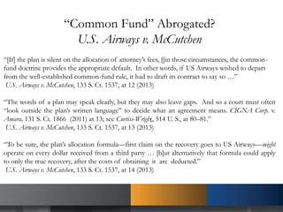 “Common Fund” Abrogated?
U.S. Airways v. McCutchen
“[If] the plan is silent on the allocation of attorney’s fees, []in those circumstances, the common-
fund doctrine provides the appropriate default. In other words, if US Airways wished to depart
from the well-established common-fund rule, it had to draft its contract to say so …”
U.S. Airways v. McCutchen, 133 S. Ct. 1537, at 12 (2013)
“The words of a plan may speak clearly, but they may also leave gaps. And so a court must often
“look outside the plan’s written language” to decide what an agreement means. CIGNA Corp. v.
Amara, 131 S. Ct. 1866 (2011) at 13; see Curtiss-Wright, 514 U. S., at 80–81.”
U.S. Airways v. McCutchen, 133 S. Ct. 1537, at 13 (2013)
“To be sure, the plan’s allocation formula—first claim on the recovery goes to US Airways—might
operate on every dollar received from a third party … [b]ut alternatively that formula could apply
to only the true recovery, after the costs of obtaining it are deducted.”
U.S. Airways v. McCutchen, 133 S. Ct. 1537, at 14 (2013)
 