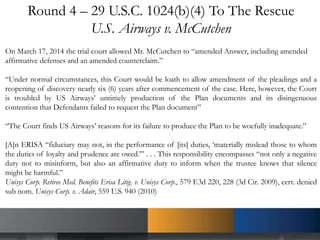 Round 4 – 29 U.S.C. 1024(b)(4) To The Rescue
U.S. Airways v. McCutchen
On March 17, 2014 the trial court allowed Mr. McCutchen to “amended Answer, including amended
affirmative defenses and an amended counterclaim.”
“Under normal circumstances, this Court would be loath to allow amendment of the pleadings and a
reopening of discovery nearly six (6) years after commencement of the case. Here, however, the Court
is troubled by US Airways’ untimely production of the Plan documents and its disingenuous
contention that Defendants failed to request the Plan document”
“The Court finds US Airways’ reasons for its failure to produce the Plan to be woefully inadequate.”
[A]n ERISA “fiduciary may not, in the performance of [its] duties, ‘materially mislead those to whom
the duties of loyalty and prudence are owed.’” . . . This responsibility encompasses “not only a negative
duty not to misinform, but also an affirmative duty to inform when the trustee knows that silence
might be harmful.”
Unisys Corp. Retiree Med. Benefits Erisa Litig. v. Unisys Corp., 579 F.3d 220, 228 (3d Cir. 2009), cert. denied
sub nom. Unisys Corp. v. Adair, 559 U.S. 940 (2010)
 
