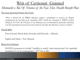Writ of Certiorari Granted
Montanile v. Bd. Of Trustees of the Nat. Elev. Health Benefit Plan
The issue presented before the Court:
“Does a lawsuit by an ERISA fiduciary against a participant to recover an alleged
overpayment by the plan seek "equitable relief" within the meaning of ERISA section
502(a)(3), 29 U.S.C. § 1132(a)(3), if the fiduciary has not identified a particular fund that
is in the participant's possession and control at the time the fiduciary asserts its claim?”
Circuit Split :
First, Second, Third, Sixth, Seventh, and Eleventh – Allowed
Eighth and Ninth – Not Allowed
Basis for Confusion:
SCOTUS statement in Sereboff “inability to satisfy ‘strict tracing rules’ for ‘equitable
restitution’ is of no consequence.” 547 U.S. at 365
 