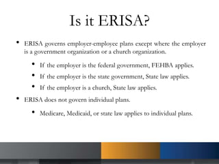 Is it ERISA?
• ERISA governs employer-employee plans except where the employer
is a government organization or a church organization.
• If the employer is the federal government, FEHBA applies.
• If the employer is the state government, State law applies.
• If the employer is a church, State law applies.
• ERISA does not govern individual plans.
• Medicare, Medicaid, or state law applies to individual plans.
 