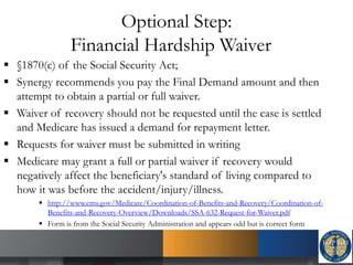 Optional Step:
Financial Hardship Waiver
 §1870(c) of the Social Security Act;
 Synergy recommends you pay the Final Demand amount and then
attempt to obtain a partial or full waiver.
 Waiver of recovery should not be requested until the case is settled
and Medicare has issued a demand for repayment letter.
 Requests for waiver must be submitted in writing
 Medicare may grant a full or partial waiver if recovery would
negatively affect the beneficiary's standard of living compared to
how it was before the accident/injury/illness.
 http://www.cms.gov/Medicare/Coordination-of-Benefits-and-Recovery/Coordination-of-
Benefits-and-Recovery-Overview/Downloads/SSA-632-Request-for-Waiver.pdf
 Form is from the Social Security Administration and appears odd but is correct form
 