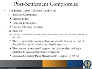 Post-Settlement Compromise
• The Federal Claims Collection Act (FCCA)
• Basis for Compromise
• Inability to Pay
• Litigative probabilities
• Cost of collecting the claim
• 31 U.S.C.3711
• The cost of collection does not justify the enforced collection of the full amount of
the claim;
• There is an inability to pay within a reasonable time on the part of
the individual against whom the claim is made; or
• The chances of successful litigation are questionable, making it
advisable to seek a compromise settlement.”
• Medicare Secondary Payer Manual (MSP), Chapter 7 § 50.7.2
 