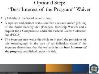 Optional Step:
“Best Interest of the Program” Waiver
 § 1862(b) of the Social Security Act;
 A separate and distinct evaluation than a request under §1870(c)
of the Social Security Act (Financial Hardship Wavier) and a
request for a Compromise under the Federal Claims Collection
Act (FCCA)
 The Secretary may waive (in whole or in part) the provisions of
this subparagraph in the case of an individual claim if the
Secretary determines that the waiver is in the best interests of
the program established under this title
 