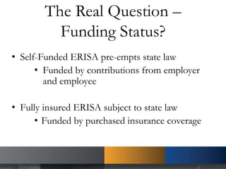 The Real Question –
Funding Status?
• Self-Funded ERISA pre-empts state law
• Funded by contributions from employer
and employee
• Fully insured ERISA subject to state law
• Funded by purchased insurance coverage
 