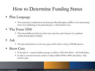 How to Determine Funding Status
• Plan Language
• The mechanism established in the Summary Plan Description (SPD ) is the determining
factor for establishing if the particular plan is self-funded or not.
• The Form 5500
• This Internal Revenue Service form must state how each element of a employer
welfare-benefit plan is funded.
• Ask
• The plan administrator or recovery agent will be able to tell you THEIR opinion.
• Short Cuts
• If the plan is a named employer group, or titled an ASO, then likely a self-funded plan.
• If plan is a named insurance carrier or titled a HMO, POS or PPO, then likely a fully
insured plan.
 