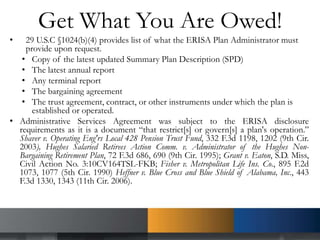 Get What You Are Owed!
• 29 U.S.C §1024(b)(4) provides list of what the ERISA Plan Administrator must
provide upon request.
• Copy of the latest updated Summary Plan Description (SPD)
• The latest annual report
• Any terminal report
• The bargaining agreement
• The trust agreement, contract, or other instruments under which the plan is
established or operated.
• Administrative Services Agreement was subject to the ERISA disclosure
requirements as it is a document “that restrict[s] or govern[s] a plan's operation.”
Shaver v. Operating Eng'rs Local 428 Pension Trust Fund, 332 F.3d 1198, 1202 (9th Cir.
2003), Hughes Salaried Retirees Action Comm. v. Administrator of the Hughes Non-
Bargaining Retirement Plan, 72 F.3d 686, 690 (9th Cir. 1995); Grant v. Eaton, S.D. Miss,
Civil Action No. 3:10CV164TSL-FKB; Fisher v. Metropolitan Life Ins. Co., 895 F.2d
1073, 1077 (5th Cir. 1990) Heffner v. Blue Cross and Blue Shield of Alabama, Inc., 443
F.3d 1330, 1343 (11th Cir. 2006).
 