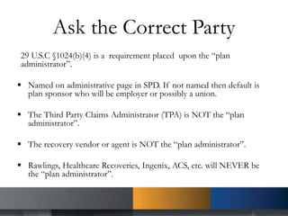 Ask the Correct Party
29 U.S.C §1024(b)(4) is a requirement placed upon the “plan
administrator”.
 Named on administrative page in SPD. If not named then default is
plan sponsor who will be employer or possibly a union.
 The Third Party Claims Administrator (TPA) is NOT the “plan
administrator”.
 The recovery vendor or agent is NOT the “plan administrator”.
 Rawlings, Healthcare Recoveries, Ingenix, ACS, etc. will NEVER be
the “plan administrator”.
 