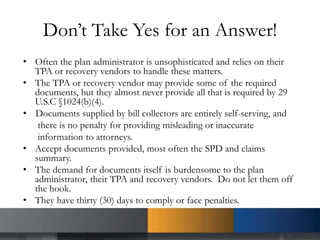 Don’t Take Yes for an Answer!
• Often the plan administrator is unsophisticated and relies on their
TPA or recovery vendors to handle these matters.
• The TPA or recovery vendor may provide some of the required
documents, but they almost never provide all that is required by 29
U.S.C §1024(b)(4).
• Documents supplied by bill collectors are entirely self-serving, and
there is no penalty for providing misleading or inaccurate
information to attorneys.
• Accept documents provided, most often the SPD and claims
summary.
• The demand for documents itself is burdensome to the plan
administrator, their TPA and recovery vendors. Do not let them off
the hook.
• They have thirty (30) days to comply or face penalties.
 