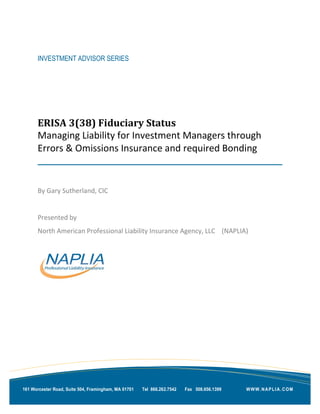 INVESTMENT ADVISOR SERIES




      ERISA 3(38) Fiduciary Status
      Managing Liability for Investment Managers through
      Errors & Omissions Insurance and required Bonding


      By Gary Sutherland, CIC


      Presented by
      North American Professional Liability Insurance Agency, LLC (NAPLIA)




161 Worcester Road, Suite 504, Framingham, MA 01701   Tel 866.262.7542   Fax 508.656.1399   WWW.NAPLIA.COM
 