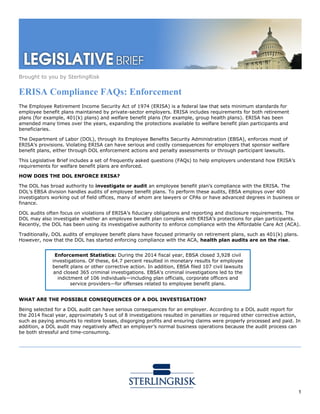 Brought to you by SterlingRisk
1
ERISA Compliance FAQs: Enforcement
The Employee Retirement Income Security Act of 1974 (ERISA) is a federal law that sets minimum standards for
employee benefit plans maintained by private-sector employers. ERISA includes requirements for both retirement
plans (for example, 401(k) plans) and welfare benefit plans (for example, group health plans). ERISA has been
amended many times over the years, expanding the protections available to welfare benefit plan participants and
beneficiaries.
The Department of Labor (DOL), through its Employee Benefits Security Administration (EBSA), enforces most of
ERISA’s provisions. Violating ERISA can have serious and costly consequences for employers that sponsor welfare
benefit plans, either through DOL enforcement actions and penalty assessments or through participant lawsuits.
This Legislative Brief includes a set of frequently asked questions (FAQs) to help employers understand how ERISA’s
requirements for welfare benefit plans are enforced.
HOW DOES THE DOL ENFORCE ERISA?
The DOL has broad authority to investigate or audit an employee benefit plan’s compliance with the ERISA. The
DOL’s EBSA division handles audits of employee benefit plans. To perform these audits, EBSA employs over 400
investigators working out of field offices, many of whom are lawyers or CPAs or have advanced degrees in business or
finance.
DOL audits often focus on violations of ERISA’s fiduciary obligations and reporting and disclosure requirements. The
DOL may also investigate whether an employee benefit plan complies with ERISA’s protections for plan participants.
Recently, the DOL has been using its investigative authority to enforce compliance with the Affordable Care Act (ACA).
Traditionally, DOL audits of employee benefit plans have focused primarily on retirement plans, such as 401(k) plans.
However, now that the DOL has started enforcing compliance with the ACA, health plan audits are on the rise.
WHAT ARE THE POSSIBLE CONSEQUENCES OF A DOL INVESTIGATION?
Being selected for a DOL audit can have serious consequences for an employer. According to a DOL audit report for
the 2014 fiscal year, approximately 5 out of 8 investigations resulted in penalties or required other corrective action,
such as paying amounts to restore losses, disgorging profits and ensuring claims were properly processed and paid. In
addition, a DOL audit may negatively affect an employer’s normal business operations because the audit process can
be both stressful and time-consuming.
Enforcement Statistics: During the 2014 fiscal year, EBSA closed 3,928 civil
investigations. Of these, 64.7 percent resulted in monetary results for employee
benefit plans or other corrective action. In addition, EBSA filed 107 civil lawsuits
and closed 365 criminal investigations. EBSA's criminal investigations led to the
indictment of 106 individuals—including plan officials, corporate officers and
service providers—for offenses related to employee benefit plans.
 