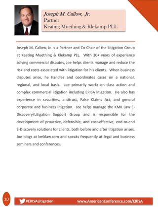 10 #ERISALitigation www.AmericanConference.com/ERISA
Joseph M. Callow, Jr. is a Partner and Co-Chair of the Litigation Group
at Keating Muething & Klekamp PLL. With 20+ years of experience
solving commercial disputes, Joe helps clients manage and reduce the
risk and costs associated with litigation for his clients. When business
disputes arise, he handles and coordinates cases on a national,
regional, and local basis. Joe primarily works on class action and
complex commercial litigation including ERISA litigation. He also has
experience in securities, antitrust, False Claims Act, and general
corporate and business litigation. Joe helps manage the KMK Law E-
Discovery/Litigation Support Group and is responsible for the
development of proactive, defensible, and cost-effective, end-to-end
E-Discovery solutions for clients, both before and after litigation arises.
Joe blogs at kmklaw.com and speaks frequently at legal and business
seminars and conferences.
Joseph M. Callow, Jr.
Partner
Keating Muething & Klekamp PLL
 