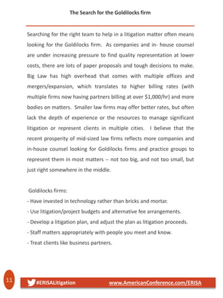 11 #ERISALitigation www.AmericanConference.com/ERISA
The Search for the Goldilocks firm
Searching for the right team to help in a litigation matter often means
looking for the Goldilocks firm. As companies and in- house counsel
are under increasing pressure to find quality representation at lower
costs, there are lots of paper proposals and tough decisions to make.
Big Law has high overhead that comes with multiple offices and
mergers/expansion, which translates to higher billing rates (with
multiple firms now having partners billing at over $1,000/hr) and more
bodies on matters. Smaller law firms may offer better rates, but often
lack the depth of experience or the resources to manage significant
litigation or represent clients in multiple cities. I believe that the
recent prosperity of mid-sized law firms reflects more companies and
in-house counsel looking for Goldilocks firms and practice groups to
represent them in most matters -- not too big, and not too small, but
just right somewhere in the middle.
Goldilocks firms:
- Have invested in technology rather than bricks and mortar.
- Use litigation/project budgets and alternative fee arrangements.
- Develop a litigation plan, and adjust the plan as litigation proceeds.
- Staff matters appropriately with people you meet and know.
- Treat clients like business partners.
 