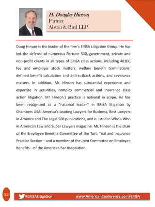 13 #ERISALitigation www.AmericanConference.com/ERISA
Doug Hinson is the leader of the firm's ERISA Litigation Group. He has
led the defense of numerous Fortune 500, government, private and
non-profit clients in all types of ERISA class actions, including 401(k)
fee and employer stock matters, welfare benefit terminations,
defined benefit calculation and anti-cutback actions, and severance
matters. In addition, Mr. Hinson has substantial experience and
expertise in securities, complex commercial and insurance class
action litigation. Mr. Hinson's practice is national in scope. He has
been recognized as a “national leader” in ERISA litigation by
Chambers USA: America's Leading Lawyers for Business, Best Lawyers
in America and The Legal 500 publications, and is listed in Who's Who
in American Law and Super Lawyers magazine. Mr. Hinson is the chair
of the Employee Benefits Committee of the Tort, Trial and Insurance
Practice Section—and a member of the Joint Committee on Employee
Benefits—of the American Bar Association.
H. Douglas Hinson
Partner
Alston & Bird LLP
 