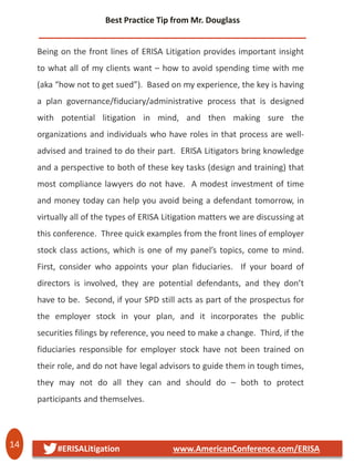14 #ERISALitigation www.AmericanConference.com/ERISA
Being on the front lines of ERISA Litigation provides important insight
to what all of my clients want – how to avoid spending time with me
(aka “how not to get sued”). Based on my experience, the key is having
a plan governance/fiduciary/administrative process that is designed
with potential litigation in mind, and then making sure the
organizations and individuals who have roles in that process are well-
advised and trained to do their part. ERISA Litigators bring knowledge
and a perspective to both of these key tasks (design and training) that
most compliance lawyers do not have. A modest investment of time
and money today can help you avoid being a defendant tomorrow, in
virtually all of the types of ERISA Litigation matters we are discussing at
this conference. Three quick examples from the front lines of employer
stock class actions, which is one of my panel’s topics, come to mind.
First, consider who appoints your plan fiduciaries. If your board of
directors is involved, they are potential defendants, and they don’t
have to be. Second, if your SPD still acts as part of the prospectus for
the employer stock in your plan, and it incorporates the public
securities filings by reference, you need to make a change. Third, if the
fiduciaries responsible for employer stock have not been trained on
their role, and do not have legal advisors to guide them in tough times,
they may not do all they can and should do – both to protect
participants and themselves.
Best Practice Tip from Mr. Douglass
 