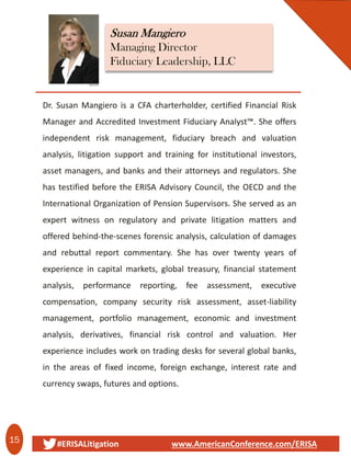 15 #ERISALitigation www.AmericanConference.com/ERISA
Susan Mangiero
Managing Director
Fiduciary Leadership‚ LLC
Dr. Susan Mangiero is a CFA charterholder, certified Financial Risk
Manager and Accredited Investment Fiduciary Analyst™. She offers
independent risk management, fiduciary breach and valuation
analysis, litigation support and training for institutional investors,
asset managers, and banks and their attorneys and regulators. She
has testified before the ERISA Advisory Council, the OECD and the
International Organization of Pension Supervisors. She served as an
expert witness on regulatory and private litigation matters and
offered behind-the-scenes forensic analysis, calculation of damages
and rebuttal report commentary. She has over twenty years of
experience in capital markets, global treasury, financial statement
analysis, performance reporting, fee assessment, executive
compensation, company security risk assessment, asset-liability
management, portfolio management, economic and investment
analysis, derivatives, financial risk control and valuation. Her
experience includes work on trading desks for several global banks,
in the areas of fixed income, foreign exchange, interest rate and
currency swaps, futures and options.
 