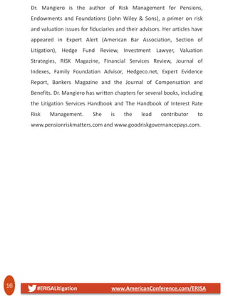 16 #ERISALitigation www.AmericanConference.com/ERISA
Dr. Mangiero is the author of Risk Management for Pensions,
Endowments and Foundations (John Wiley & Sons), a primer on risk
and valuation issues for fiduciaries and their advisors. Her articles have
appeared in Expert Alert (American Bar Association, Section of
Litigation), Hedge Fund Review, Investment Lawyer, Valuation
Strategies, RISK Magazine, Financial Services Review, Journal of
Indexes, Family Foundation Advisor, Hedgeco.net, Expert Evidence
Report, Bankers Magazine and the Journal of Compensation and
Benefits. Dr. Mangiero has written chapters for several books, including
the Litigation Services Handbook and The Handbook of Interest Rate
Risk Management. She is the lead contributor to
www.pensionriskmatters.com and www.goodriskgovernancepays.com.
 