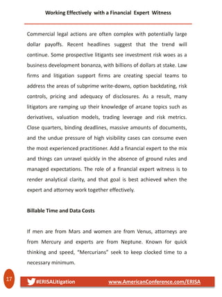 17 #ERISALitigation www.AmericanConference.com/ERISA
Working Effectively with a Financial Expert Witness
Commercial legal actions are often complex with potentially large
dollar payoffs. Recent headlines suggest that the trend will
continue. Some prospective litigants see investment risk woes as a
business development bonanza, with billions of dollars at stake. Law
firms and litigation support firms are creating special teams to
address the areas of subprime write-downs, option backdating, risk
controls, pricing and adequacy of disclosures. As a result, many
litigators are ramping up their knowledge of arcane topics such as
derivatives, valuation models, trading leverage and risk metrics.
Close quarters, binding deadlines, massive amounts of documents,
and the undue pressure of high visibility cases can consume even
the most experienced practitioner. Add a financial expert to the mix
and things can unravel quickly in the absence of ground rules and
managed expectations. The role of a financial expert witness is to
render analytical clarity, and that goal is best achieved when the
expert and attorney work together effectively.
Billable Time and Data Costs
If men are from Mars and women are from Venus, attorneys are
from Mercury and experts are from Neptune. Known for quick
thinking and speed, “Mercurians” seek to keep clocked time to a
necessary minimum.
 