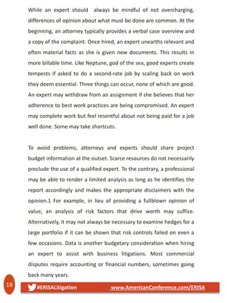 18 #ERISALitigation www.AmericanConference.com/ERISA
While an expert should always be mindful of not overcharging,
differences of opinion about what must be done are common. At the
beginning, an attorney typically provides a verbal case overview and
a copy of the complaint. Once hired, an expert unearths relevant and
often material facts as she is given new documents. This results in
more billable time. Like Neptune, god of the sea, good experts create
tempests if asked to do a second-rate job by scaling back on work
they deem essential. Three things can occur, none of which are good.
An expert may withdraw from an assignment if she believes that her
adherence to best work practices are being compromised. An expert
may complete work but feel resentful about not being paid for a job
well done. Some may take shortcuts.
To avoid problems, attorneys and experts should share project
budget information at the outset. Scarce resources do not necessarily
preclude the use of a qualified expert. To the contrary, a professional
may be able to render a limited analysis as long as he identifies the
report accordingly and makes the appropriate disclaimers with the
opinion.1 For example, in lieu of providing a fullblown opinion of
value, an analysis of risk factors that drive worth may suffice.
Alternatively, it may not always be necessary to examine hedges for a
large portfolio if it can be shown that risk controls failed on even a
few occasions. Data is another budgetary consideration when hiring
an expert to assist with business litigations. Most commercial
disputes require accounting or financial numbers, sometimes going
back many years.
 