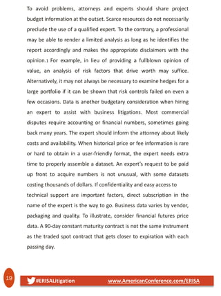 19 #ERISALitigation www.AmericanConference.com/ERISA
To avoid problems, attorneys and experts should share project
budget information at the outset. Scarce resources do not necessarily
preclude the use of a qualified expert. To the contrary, a professional
may be able to render a limited analysis as long as he identifies the
report accordingly and makes the appropriate disclaimers with the
opinion.1 For example, in lieu of providing a fullblown opinion of
value, an analysis of risk factors that drive worth may suffice.
Alternatively, it may not always be necessary to examine hedges for a
large portfolio if it can be shown that risk controls failed on even a
few occasions. Data is another budgetary consideration when hiring
an expert to assist with business litigations. Most commercial
disputes require accounting or financial numbers, sometimes going
back many years. The expert should inform the attorney about likely
costs and availability. When historical price or fee information is rare
or hard to obtain in a user-friendly format, the expert needs extra
time to properly assemble a dataset. An expert’s request to be paid
up front to acquire numbers is not unusual, with some datasets
costing thousands of dollars. If confidentiality and easy access to
technical support are important factors, direct subscription in the
name of the expert is the way to go. Business data varies by vendor,
packaging and quality. To illustrate, consider financial futures price
data. A 90-day constant maturity contract is not the same instrument
as the traded spot contract that gets closer to expiration with each
passing day.
 