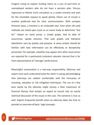 21 #ERISALitigation www.AmericanConference.com/ERISA
Imagine trying to explain funding status to a jury of part-time or
unemployed workers who do not have a pension plan. Discuss
regression or Monte Carlo simulation as a rocket scientist and wait
for the inevitable request to speak plainly. Clever use of visuals is
another preferred tool for clear communication. With complex
financial cases, a timeline is an invaluable tool. Even when oft-used
methods are relied upon (such as an event study to determine “but
for” impact on stock price), a simple graph, tied to date of
occurrence, speaks volumes. That said, graphs and statistical
tabulations vary by quality and purpose. A savvy analyst should be
familiar with how information can be effectively or deceptively
presented. For example, volatility may appear dire when asset prices
are reported for a particularly turbulent calendar interval that is far
from representative of “average” performance.
Meaningful conversation is a two-way responsibility. Attorney and
expert must each understand what the other is saying acknowledging
that attorneys are seldom comfortable with the intricacies of
investing, valuation or risk mitigation techniques. The use of a few
buzz words by the attorney might convey a false impression of
financial literacy that tempts an expert to launch into an overly
technical discussion of the issues in the case. The converse is true as
well. Experts frequently benefit when an attorney takes the time to
provide an overview of basic legal concepts.
 