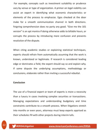 22 #ERISALitigation www.AmericanConference.com/ERISA
For example, concepts such as investment suitability or prudence
vary by venue or type of organization. A primer on legal viability can
assist an expert in identifying what economic characteristics or
elements of the process to emphasize. Egos checked at the door
make for a smooth communication channel in both directions.
Feigning comprehension does no party any good. “Give me the 101
version” is an apt mantra if doing otherwise adds to billable hours, or
corrupts the process by introducing more confusion and prevents
resolution of the dispute.
When citing academic studies or explaining statistical techniques,
experts should refrain from automatically assuming that the work is
known, understood or legitimate. If research is considered leading
edge or dominates a field, the expert should say so and explain why.
If some dispute the underlying assumptions, methodology or
conclusions, elaborate rather than inviting a successful rebuttal.
Conclusion
The use of a financial expert or team of experts is more a necessity
than a luxury in cases involving complex securities or transactions.
Managing expectations and understanding budgetary and time
constraints contribute to a smooth process. When litigations stretch
into months or even years, attorneys must keep experts apprised as
their schedules fill with other projects during interim lulls.
 