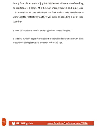 23 #ERISALitigation www.AmericanConference.com/ERISA
Many financial experts enjoy the intellectual stimulation of working
on multi-faceted cases. At a time of unprecedented and large-scale
courtroom encounters, attorneys and financial experts must learn to
work together effectively as they will likely be spending a lot of time
together.
1 Some certification standards expressly prohibit limited analyses.
2 Bad beta numbers beget imprecise cost of capital numbers which in turn result
in economic damages that are either too low or too high.
 