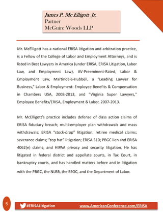 5 #ERISALitigation www.AmericanConference.com/ERISA
James P. Mc Elligott Jr.
Partner
McGuire Woods LLP
Mr. McElligott has a national ERISA litigation and arbitration practice,
is a Fellow of the College of Labor and Employment Attorneys, and is
listed in Best Lawyers in America (under ERISA, ERISA Litigation, Labor
Law, and Employment Law), AV-Preeminent-Rated, Labor &
Employment Law, Martindale-Hubbell, a “Leading Lawyer for
Business,” Labor & Employment: Employee Benefits & Compensation
in Chambers USA, 2008-2013, and "Virginia Super Lawyers,"
Employee Benefits/ERISA, Employment & Labor, 2007-2013.
Mr. McElligott’s practice includes defense of class action claims of
ERISA fiduciary breach; multi-employer plan withdrawals and mass
withdrawals; ERISA “stock-drop” litigation; retiree medical claims;
severance claims; “top hat” litigation; ERISA 510; PBGC lien and ERISA
4062(e) claims; and HIPAA privacy and security litigation. He has
litigated in federal district and appellate courts, in Tax Court, in
bankruptcy courts, and has handled matters before and in litigation
with the PBGC, the NLRB, the EEOC, and the Department of Labor.
 