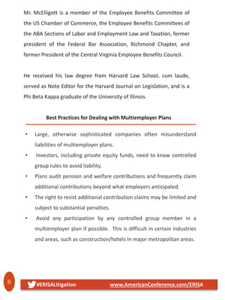 6 #ERISALitigation www.AmericanConference.com/ERISA
Mr. McElligott is a member of the Employee Benefits Committee of
the US Chamber of Commerce, the Employee Benefits Committees of
the ABA Sections of Labor and Employment Law and Taxation, former
president of the Federal Bar Association, Richmond Chapter, and
former President of the Central Virginia Employee Benefits Council.
He received his law degree from Harvard Law School, cum laude,
served as Note Editor for the Harvard Journal on Legislation, and is a
Phi Beta Kappa graduate of the University of Illinois.
Best Practices for Dealing with Multiemployer Plans
• Large, otherwise sophisticated companies often misunderstand
liabilities of multiemployer plans.
• Investors, including private equity funds, need to know controlled
group rules to avoid liability.
• Plans audit pension and welfare contributions and frequently claim
additional contributions beyond what employers anticipated.
• The right to resist additional contribution claims may be limited and
subject to substantial penalties.
• Avoid any participation by any controlled group member in a
multiemployer plan if possible. This is difficult in certain industries
and areas, such as construction/hotels in major metropolitan areas.
 