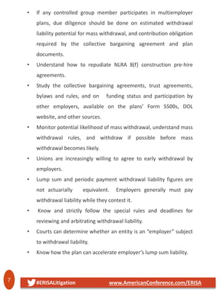7 #ERISALitigation www.AmericanConference.com/ERISA
• If any controlled group member participates in multiemployer
plans, due diligence should be done on estimated withdrawal
liability potential for mass withdrawal, and contribution obligation
required by the collective bargaining agreement and plan
documents.
• Understand how to repudiate NLRA 8(f) construction pre-hire
agreements.
• Study the collective bargaining agreements, trust agreements,
bylaws and rules, and on funding status and participation by
other employers, available on the plans’ Form 5500s, DOL
website, and other sources.
• Monitor potential likelihood of mass withdrawal, understand mass
withdrawal rules, and withdraw if possible before mass
withdrawal becomes likely.
• Unions are increasingly willing to agree to early withdrawal by
employers.
• Lump sum and periodic payment withdrawal liability figures are
not actuarially equivalent. Employers generally must pay
withdrawal liability while they contest it.
• Know and strictly follow the special rules and deadlines for
reviewing and arbitrating withdrawal liability.
• Courts can determine whether an entity is an “employer” subject
to withdrawal liability.
• Know how the plan can accelerate employer’s lump sum liability.
 