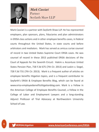 8 #ERISALitigation www.AmericanConference.com/ERISA
Mark Casciari
Partner
Seyfarth Shaw LLP
Mark Casciari is a partner with Seyfarth Shaw LLP. He has represented
employers, plan sponsors, plans, fiduciaries and plan administrators
in ERISA class actions and in other employee benefits cases, in federal
courts throughout the United States, in state courts and before
arbitrators and mediators. Mark has served as amicus curiae counsel
of record in two United States Supreme Court ERISA cases. He was
counsel of record in these 2013 published ERISA decisions of the
Court of Appeals for the Seventh Circuit: Hakim v. Accenture United
States Pension Plan, 718 F.3d 675 (7th Cir. 2013) and Laskin v. Siegel,
728 F.3d 731 (7th Cir. 2013). Mark is a frequent author of articles on
employee benefits litigation topics, and is a frequent contributor to
Seyfarth's ERISA & Employee Benefits Blog, which can be found at
www.erisa-employeebenefitslitigationblog.com. Mark is a Fellow in
the American College of Employee Benefits Counsel, a Fellow in the
College of Labor and Employment Lawyers and a long-standing
Adjunct Professor of Trial Advocacy at Northwestern University
School of Law.
 