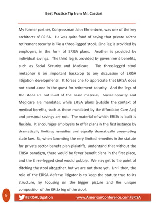 9 #ERISALitigation www.AmericanConference.com/ERISA
My former partner, Congressman John Ehrlenborn, was one of the key
architects of ERISA. He was quite fond of saying that private sector
retirement security is like a three-legged stool. One leg is provided by
employers, in the form of ERISA plans. Another is provided by
individual savings. The third leg is provided by government benefits,
such as Social Security and Medicare. The three-legged stool
metaphor is an important backdrop to any discussion of ERISA
litigation developments. It forces one to appreciate that ERISA does
not stand alone in the quest for retirement security. And the legs of
the stool are not built of the same material. Social Security and
Medicare are mandates, while ERISA plans (outside the context of
medical benefits, such as those mandated by the Affordable Care Act)
and personal savings are not. The material of which ERISA is built is
flexible. It encourages employers to offer plans in the first instance by
dramatically limiting remedies and equally dramatically preempting
state law. So, when lamenting the very limited remedies in the statute
for private sector benefit plan plaintiffs, understand that without the
ERISA paradigm, there would be fewer benefit plans in the first place,
and the three-legged stool would wobble. We may get to the point of
ditching the stool altogether, but we are not there yet. Until then, the
role of the ERISA defense litigator is to keep the statute true to its
structure, by focusing on the bigger picture and the unique
composition of the ERISA leg of the stool.
Best Practice Tip from Mr. Casciari
 