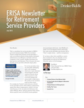 ERISA Newsletter
 for Retirement
 Service Providers
  July 2012




         Dear Reader:                                                         about participant disclosures. Josh Waldbeser’s
                                                                              article covers the litigation front by discussing
         This is a newsletter for service providers to ERISA-                 how some service providers earn income, that is,
         governed retirement plans. While this newsletter                     “float,” on plan money -- and the consequences.
         focuses on legal issues faced by service providers—
         such as investment advisers, broker-dealers, third party             If you know others who would like to receive
         administrators, recordkeepers, and banks and trust                   these newsletters, they can subscribe at www.
         companies, it also contains valuable information for                 drinkerbiddle.com and use the Publications
         plan sponsors and fiduciaries. That is because the issues            Subscribe option on the homepage.
         faced by service providers ultimately impact plans.
                                                                                                  Fred Reish
  Upcoming Event                            For service providers, these                          Chair, Financial Services ERISA Team
                                            are particularly challenging                          (310) 203-4047
                                            times, with mandated                                  Fred.Reish@dbr.com
On August 16, 2012, Fred Reish and
Bradford Campbell will discuss the latest   disclosures to plan fiduciaries
developments in Washington, D.C., in the    and participants and with            In This Issue
first of a series of “Inside the Beltway”   numerous lawsuits about
presentations. Click here to register:
www.drinkerbiddle.com/beltway.
                                            indirect payments (such
                                            as revenue sharing) and                 Page
See page 6 for details.                     unreasonable compensation.               2		
                                                                                       Participant Disclosure of Asset Allocations Models
                                            The articles in the newsletter
                                                                                     3		Do Service Providers Have An Obligation To Offset Indirect
                                            touch on those issues.                      Compensation?
              For example, Joe Faucher’s article discusses whether
                                                                                     4		Participant Disclosures for Brokerage Accounts
              service providers need to offset indirect compensation
              against their direct compensation—which is an issue                    5		Handling “Float” Income
              raised because of the new plan-level disclosure rules                  7		Around the Firm
              under 408(b)(2). Bruce Ashton’s and Joan Neri’s articles
              discuss specific issues in the DOL’s recent guidance




         Financial Services ERISA Team                   www.drinkerbiddle.com                                                                       1
 