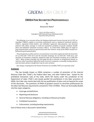 ERISA FOR SECURITIES PROFESSIONALS
                                                        By
                                              Richard K. Matta*


                                            Part or all of this article is
                               Copyright © 2009 Emerald Group Publishing Limited
                                           Reprinted with permission


        The following is an overview of how the Employee Retirement Income Security Act of 1974, as
      amended (“ERISA”), applies to securities professionals such as registered investment advisers
      (“RIAs”), registered broker-dealers and individual registered representatives and financial
      planners who advise, manage, or trade for investment portfolios of private employee benefit
      plans and individual retirement accounts (“IRAs”). As noted below, ERISA does not apply to
      governmental plans, which are governed by state law; however, many of the ERISA concepts are
      followed by governmental plans.
        The principal focus of this article is on investments in securities registered under the Securities
      Act of 1933 (the “1933 Act”) and the Securities Exchange Act of 1934 (the “1934 Act”), and
      securities of investment companies registered under the Investment Company Act of 1940 (the
      “ICA”). Many of these principles also will apply directly to interests in unregistered vehicles, as
      well as to other investments offered by banks, insurance companies, commodity trading advisers
      and real estate advisers, though there may be some variation.
       Key changes resulting from the Pension Protection Act of 2006 (“PPA”) are expressly noted.

SUMMARY
       The law broadly known as ERISA comprises a number of provisions of the Internal
Revenue Code (the “Code”), the Federal labor laws, and other Federal laws. Except for the
prohibited transaction rules of the Code, which fall mainly under the jurisdiction of the
Department of Labor (“DOL”) and closely parallel the prohibitions in the labor provisions of
ERISA, the Code rules mainly deal with the tax-qualification of plans and are beyond the scope
of this discussion. The provisions of ERISA of greatest concern to securities professionals are
the labor-law fiduciary requirements contained in Title I of ERISA. These can be broadly divided
into five major categories:
           Coverage and definitions
           Reporting and disclosure
           General fiduciary obligations, including co-fiduciary principles
           Prohibited transactions
           Enforcement, including bonding requirements
Each of these areas is discussed in detail below.


                                          GROOM LAW GROUP, CHARTERED
                              1701 Pennsylvania Ave., N.W. • Washington, D.C. 20006-5811
 