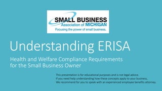 Understanding ERISA
Health and Welfare Compliance Requirements
for the Small Business Owner
This presentation is for educational purposes and is not legal advice.
If you need help understanding how these concepts apply to your business,
We recommend for you to speak with an experienced employee benefits attorney.
 