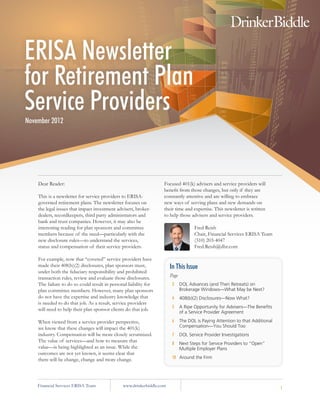 ERISA Newsletter
for Retirement Plan
Service Providers
November 2012




    Dear Reader:                                                   Focused 401(k) advisers and service providers will
                                                                   benefit from those changes, but only if they are
    This is a newsletter for service providers to ERISA-           constantly attentive and are willing to embrace
    governed retirement plans. The newsletter focuses on           new ways of serving plans and new demands on
    the legal issues that impact investment advisers, broker-      their time and expertise. This newsletter is written
    dealers, recordkeepers, third party administrators and         to help those advisers and service providers.
    bank and trust companies. However, it may also be
    interesting reading for plan sponsors and committee                              Fred Reish
    members because of the need—particularly with the                                Chair, Financial Services ERISA Team
    new disclosure rules—to understand the services,                                 (310) 203-4047
    status and compensation of their service providers.                              Fred.Reish@dbr.com

    For example, now that “covered” service providers have
    made their 408(b)(2) disclosures, plan sponsors must,              In This Issue
    under both the fiduciary responsibility and prohibited
    transaction rules, review and evaluate those disclosures.          Page
    The failure to do so could result in personal liability for         2     DOL Advances (and Then Retreats) on
    plan committee members. However, many plan sponsors                       Brokerage Windows—What May be Next?
    do not have the expertise and industry knowledge that               4     408(b)(2) Disclosures—Now What?
    is needed to do that job. As a result, service providers
                                                                        5     A Ripe Opportunity for Advisers—The Benefits
    will need to help their plan sponsor clients do that job.
                                                                              of a Service Provider Agreement

    When viewed from a service provider perspective,                    6     The DOL is Paying Attention to that Additional
    we know that these changes will impact the 401(k)                         Compensation—You Should Too
    industry. Compensation will be more closely scrutinized.            7     DOL Service Provider Investigations
    The value of services—and how to measure that
                                                                        8     Next Steps for Service Providers to “Open”
    value—is being highlighted as an issue. While the                         Multiple Employer Plans
    outcomes are not yet known, it seems clear that
    there will be change, change and more change.                       10 Around the Firm




    Financial Services ERISA Team              www.drinkerbiddle.com                                                           1
 