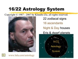 16/22 Astrology System
Copyright © 1987 - 2007 by Klaudio Zic, all rights reserved.
                                    22 zodiacal signs
                                    16 ascendants
                                    Night & Day houses
                                    Eris & dwarf planets

                                             16/22
                                           Astrology
                                            System
   www.lulu.com/astrology
 