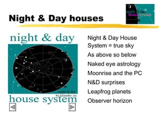 Night & Day houses

              Night & Day House
              System = true sky
              As above so below
              Naked eye astrology
              Moonrise and the PC
              N&D surprises
              Leapfrog planets
              Observer horizon
 