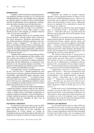 296 Okajima, Freitas & Zaitz
An bras Dermatol, Rio de Janeiro, 79(3):295-303, maio/jun. 2004.
INTRODUÇÃO
Erisipela e celulite são infecções cutâneas freqüentes,
com incidência estimada, na França, de 10 a 100 casos por
100.000 habitantes ao ano.1
São entidades clínicas diferentes
por definição, porém os critérios clínicos e bacteriológicos
utilizados na diferenciação não são significantes, sendo pro-
posto que ambas as doenças sejam consideradas uma só.1
São infecções cujo principal agente etiológico é o
Streptococcus β hemolítico do grupo A de Lancefield,2,3,4
que acometem ambos os sexos, sendo a quinta e a sexta
décadas de vida as mais atingidas e os membros inferiores
e face os locais mais acometidos.1,2,5,6,7
São considerados fatores de risco quaisquer altera-
ções que facilitem a infecção cutânea. Entre os fatores de
risco locais destacam-se: dermatoses preexistentes, trau-
mas, feridas operatórias e alterações vasculares, como insu-
ficiência venosa e linfedema.1,2,8,9,10
Os fatores de risco
gerais, como diabetes mellitus, etilismo, corticoterapia, qui-
mioterapia e neoplasias, produzem leucopenia e comprome-
timento da imunidade celular, prejudicando a quimiotaxia e
a fagocitose dos polimorfonucleares e facilitando a ocorrên-
cia de infecções da pele.1,11,12,13
O quadro clínico clássico é caracterizado por eritema,
edema, calor e dor, acompanhado por febre, calafrios, mal-
estar e muitas vezes náuseas ou vômitos.1,14,15
O tratamento
de escolha é feito com a penicilina G cristalina, podendo-se
ainda lançar mão das cefalosporinas ou eritromicina e clin-
damicina no caso de pacientes alérgicos à penicilina.1,2,16
A
terapia com anticoagulante está indicada em casos confirma-
dos ou suspeitos de tromboflebite associada.1,5
As complicações ocorrem em percentual que varia
de oito a 30% dos casos,15,16
podendo manifestar-se como
áreas de necrose, abscessos, gangrena, fasciíte necrotizante,
tromboflebite, glomerulonefrite aguda, septicemia, artrite
séptica, endocardite e até morte.3,15,16,17
A evolução é favorá-
vel em 80 a 90,6% dos casos,1,11
e a mortalidade pode variar
de 0,5 a 20% dos casos,1
dependendo do antibiótico usado e
das co-morbidades associadas. Recidivas em até seis meses
podem estar presentes em 12% dos casos.9,16,18
Com base na deficiência de estudos epidemiológicos
a respeito de erisipela, o presente estudo teve por objetivos
avaliar a freqüência dessa doença, os fatores de risco locais
e gerais, o quadro clínico, as principais complicações, os
esquemas terapêuticos utilizados, o custo do tratamento e a
evolução imediata de pacientes internados nas enfermarias
do Hospital Central da Irmandade da Santa Casa de
Misericórdia de São Paulo.
PACIENTES E MÉTODOS
No intervalo de cinco meses (abril a agosto de 2002)
foram avaliados prospectivamente pacientes de ambos os
sexos, com idade acima de 18 anos internados nos
Departamentos de Clínica Médica ou Cirurgia da
Irmandade da Santa Casa de Misericórdia de São Paulo com
diagnóstico de erisipela. O estudo foi baseado num protoco-
INTRODUCTION
Erysipelas and cellulitis are frequent cutaneous
infections, with an estimated incidence in France of 10-to-
100 cases per 100,000 inhabitants per year. 1
These are cli-
nical entities that are different by definition. However, the
clinical and bacteriological criteria used to differentiate
them are not significant. It is recommended to consider the
two diseases as a single one.1
These diseases are infections whose main etiological
agent is Lancefield Group A beta-hemolytic Strepto-
coccus,2,3,4
which affect both sexes especially during the
fifth and sixth decades of life. The lower leg and face are the
most affected sites. 1,2,5,6,7
Risk factors are considered to be any alterations faci-
litating cutaneous infection. Among the local risk factors are:
preexisting skin diseases, traumas, operative injuries and
vascular alterations, with venous insufficiency and lymphe-
dema.1,2,8,9,10
General risk factors, like diabetes mellitus, alco-
holism, corticotherapy, chemotherapy and cancer, produce
leukopenia and involve cellular immunity. This damages che-
motaxis and the phagocytosis of polymorphonuclears, thus
facilitating the occurrence of skin infections. 1,11,12,13
The classical clinical picture is characterized by
erythema, edema, heat and pain, accompanied by fever, shi-
vering, malaise and, quite often, nausea or vomiting.1,14,15
The treatment of choice is crystalline penicillin G, which
may give rise to cephalosporin or erythromycin and clin-
damycin in the case of patients who are allergic to penicil-
lin.1,2,16
The anticoagulant therapy is indicated for confirmed
or suspected cases of associated thrombophlebitis.1,5
Complications occurred in ratios varying from
eight to 30% of cases.15,16
They may be manifested as areas
of necrosis, abscesses, gangrene, necrotizing fasciitis,
thrombophlebitis, acute glomerulonephritis, septicemia,
septic arthritis, endocarditis up to and including
death.3,15,16,17
Progression is favorable in 80-to-90.6% of
cases.1,11
Mortality may vary from 0.5-to-20% of cases1
depending on the antibiotics used and associated comor-
bitities. Recurrence within six months may occur in 12%
of cases. 9,16,18
In light of the scarcity of epidemiological studies on
erysipelas, our present study aims to investigate the fre-
quency of this disease, its local and general risk factors, the
clinical picture, main complications, drugs being used, cost
of treatment as well as the immediate course in patients
hospitalized at the wards of the São Paulo Hospital Central
da Irmandade da Santa Casa de Misericórdia.
PATIENTS AND METHODS
In a five-month interval (April to August 2002), the
investigation took account of prospective patients of both
sexes, over 18 years of age and hospitalized at the Medical
Clinic or Surgery Departments of the São Paulo Irmandade
da Santa Casa de Misericórdia, who were diagnosed with
erysipelas. The study was based on a protocol to observe
 