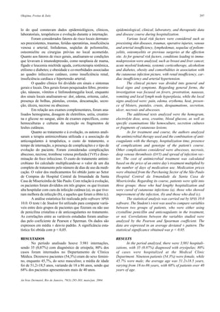 Okajima, Freitas & Zaitz 297
An bras Dermatol, Rio de Janeiro, 79(3):295-303, maio/jun. 2004.
epidemiological, clinical, laboratory, and therapeutic data
and disease course during hospitalization.
Various local risk factors were considered such as
preexisting skin diseases, traumas, operative injuries, venous
and arterial insufficiency, lymphedemas, sequelae of poliom-
yelitis, osteomyelitis or previous surgeries at the affection
site. As for general risk factors, conditions leading to immu-
nodepression were analyzed, such as breast and liver cancer,
acute myeloid leukemia, systemic corticotherapy, alcoholism
and diabetes, obesity and comorbidities in association with
the cutaneous infection picture, with renal insufficiency, car-
diac insufficiency and arterial hypertension.
The clinical picture was divided into general and
local signs and symptoms. Regarding general forms, the
investigation was focused on fevers, prostration, nauseas,
vomiting and local lymph node hyperplasia, while the local
signs analyzed were: pain, edema, erythema, heat, presen-
ce of blisters, pustules, crusts, desquamations, secretion,
ulcer, necrosis and abscesses.
The additional tests analyzed were the hemogram,
electrolyte dose, urea, creatine, blood glucose, as well as
specific examinations like hemoculture, secretion cultures
or fragments of cutaneous lesions.
As for treatment and course, the authors analyzed
the antimicrobial therapy used and the combination of anti-
coagulants with the therapy, hospitalization time, presence
of complications and genotype of the patient’s course.
Other complications considered were abscesses, necrosis,
deep venous thrombosis (DVT) and spread of infection vec-
tor. The cost of antimicrobial treatment was calculated
based on the price of an entire day’s treatment multiplied by
the number of days of medication use. Medication prices
were obtained from the Purchasing Sector of the São Paulo
Hospital Central da Irmandade da Santa Casa de
Misericórdia. Regarding its course, patients were split into
three groups: those who had lengthy hospitalization and
were cured of cutaneous infections (a), those who showed
improvement of the infection, (b) and those who died (c).
The statistical analysis was carried out by SPSS 10.0
software. The Student’s t-test was used to compare variables
between two groups of patients, who were either using
crystalline penicillin and anticoagulants in the treatment,
or not. Correlations between the variables studied were
analyzed by the Pearson and Spearman coefficient. The
data are expressed in an average deviated ± pattern. The
statistical significance obtained was p < 0.05.
RESULTS
In the period analyzed, there were 3,981 hospitali-
zations, with 35 (0.87%) diagnosed with erysipelas; 80%
of cases were hospitalized at the Medical Clinic
Department. Nineteen patients (54.3%) were female, while
45.7% were male; the average age was 51.2±18.5 years,
varying from 18-to-86 years, with 68% of patients over 40
years of age.
lo do qual constavam dados epidemiológicos, clínicos,
laboratoriais, terapêuticos e evolução durante a internação.
Foram considerados fatores de risco locais dermato-
ses preexistentes, traumas, feridas operatórias, insuficiência
venosa e arterial, linfedemas, seqüelas de poliomielite,
osteomielite ou cirurgias prévias no local acometido.
Quanto aos fatores de risco gerais, analisaram-se condições
que levavam à imunodepressão, como neoplasia de mama,
fígado e leucemia mielóide aguda, corticoterapia sistêmica,
etilismo e diabetes; e obesidade e co-morbidades associadas
ao quadro infeccioso cutâneo, como insuficiência renal,
insuficiência cardíaca e hipertensão arterial.
O quadro clínico foi dividido em sinais e sintomas
gerais e locais. Dos gerais foram pesquisados febre, prostra-
ção, náuseas, vômitos e linfonodomegalia local, enquanto
dos sinais locais analisaram-se: dor, edema, eritema, calor,
presença de bolhas, pústulas, crostas, descamação, secre-
ção, úlcera, necrose ou abscesso.
Em relação aos exames complementares, foram ana-
lisados hemograma, dosagem de eletrólitos, uréia, creatini-
na e glicose no sangue, além de exames específicos, como
hemoculturas e culturas de secreção ou fragmentos de
lesões cutâneas.
Quanto ao tratamento e à evolução, os autores anali-
saram a terapia antimicrobiana utilizada e a associação de
anticoagulantes à terapêutica, o custo do tratamento, o
tempo de internação, a presença de complicações e o tipo de
evolução do paciente. Foram consideradas complicações
abscesso, necrose, trombose venosa profunda (TVP) e disse-
minação do foco infeccioso. O custo do tratamento antimi-
crobiano foi calculado multiplicando-se o valor de um dia
completo de tratamento pelo número de dias de uso da medi-
cação. O valor dos medicamentos foi obtido junto ao Setor
de Compras do Hospital Central da Irmandade da Santa
Casa de Misericórdia de São Paulo. Com relação à evolução,
os pacientes foram divididos em três grupos: os que tiveram
alta hospitalar com cura da infecção cutânea (a), os que tive-
ram melhora da infecção (b), e aqueles que foram a óbito (c).
A análise estatística foi realizada pelo software SPSS
10.0. O teste t de Student foi utilizado para comparar variá-
veis entre dois grupos de pacientes que fizeram ou não uso
de penicilina cristalina e de anticoagulantes no tratamento.
As correlações entre as variáveis estudadas foram analisa-
das pelo coeficiente de Pearson e Sperman. Os dados são
expressos em média ± desvio padrão. A significância esta-
tística foi obtida com p < 0,05.
RESULTADOS
No período analisado houve 3.981 internações,
sendo 35 (0,87%) com diagnóstico de erisipela; 80% dos
casos foram internados no Departamento de Clínica
Médica. Dezenove pacientes (54,3%) eram do sexo femini-
no, enquanto 45,7%, do sexo masculino; a média de idade
foi de 51,2±18,5 anos, variando de 18 a 86 anos, sendo que
68% dos pacientes apresentavam mais de 40 anos.
 